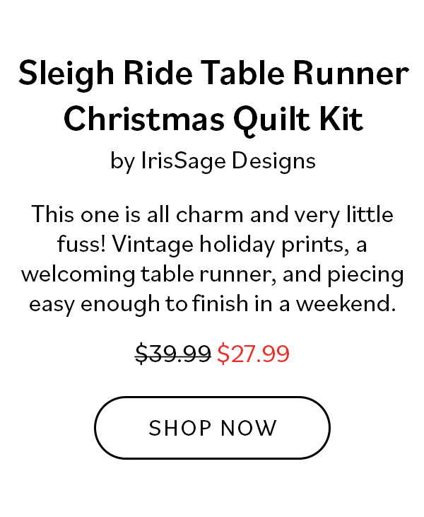 Sleigh Ride Table Runner Christmas Quilt Kit by IrisSage Designs. This one is all charm and very little fuss! Vintage holiday prints, a welcoming table runner, and piecing easy enough to finish in a weekend. Was $39.99, now $27.99. Shop Now >>
