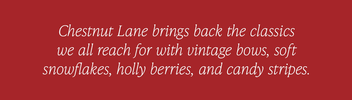 Chestnut Lane brings back the classics we all reach for with vintage bows, soft snowflakes, holly berries, and candy stripes.  