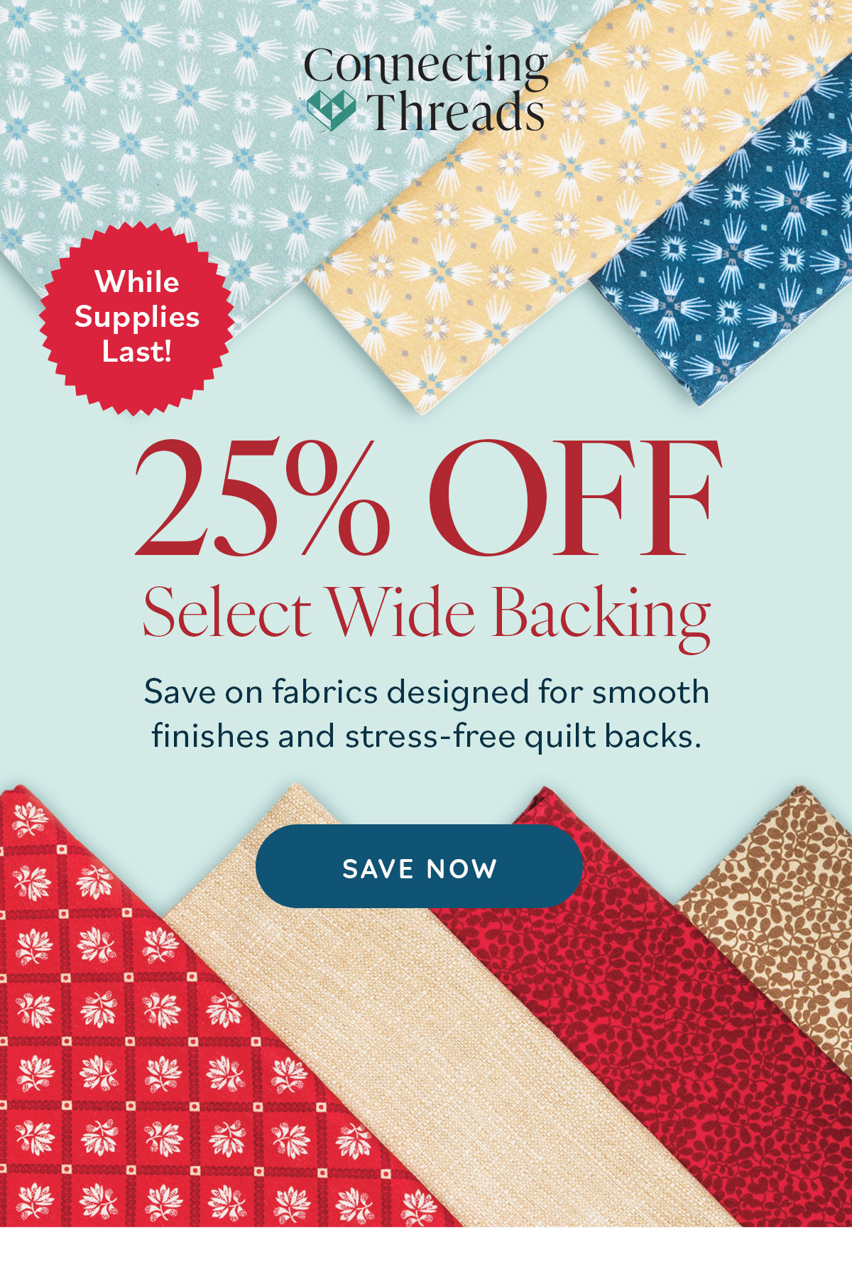 While Supplies Last! 25% Off Select Wide Backing Save on fabrics designed for smooth finishes and stress-free quilt backs. Save Now