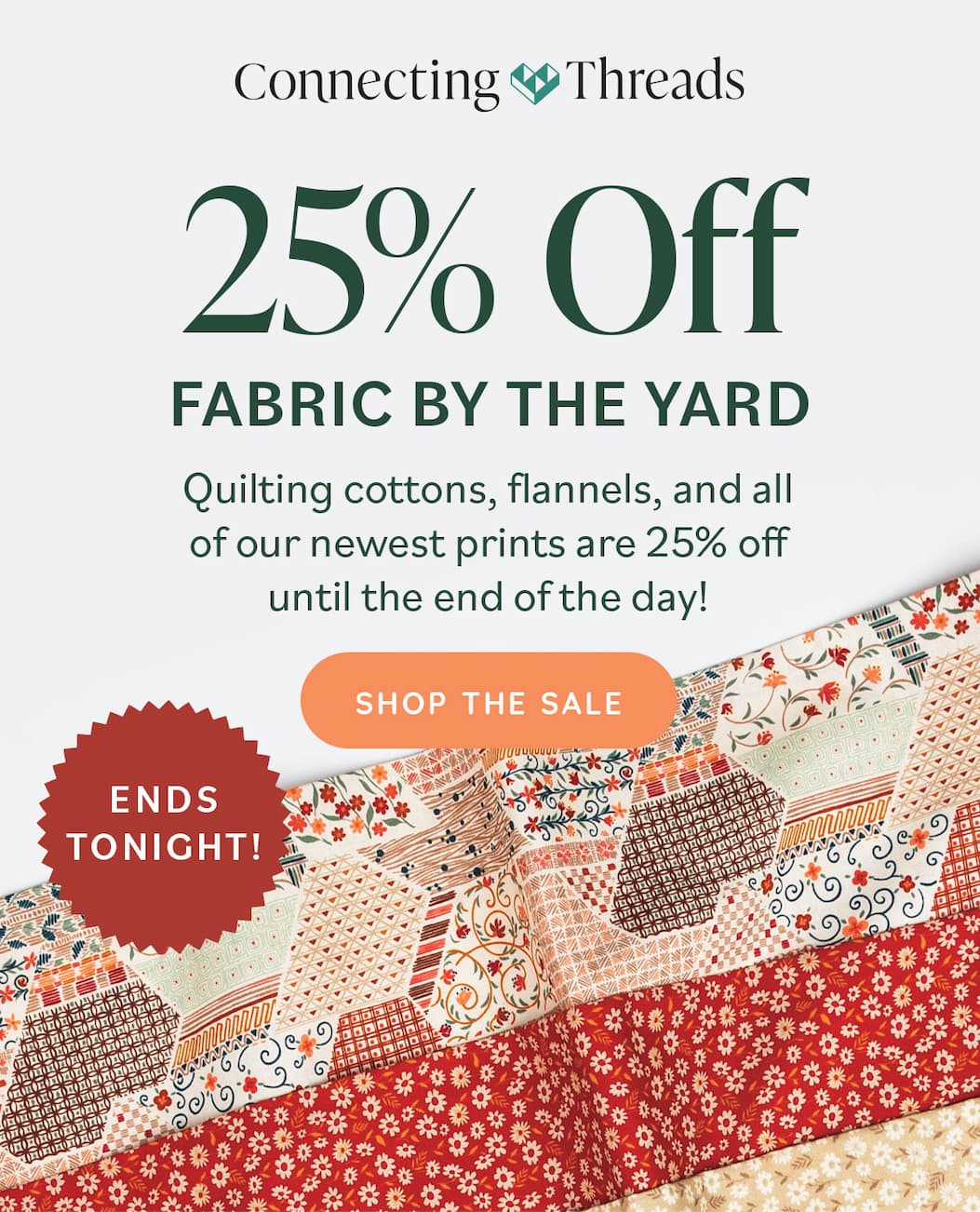 Ends Tonight! 25% Off Fabric by the Yard Quilting cottons, flannels, and all of our newest prints are 25% off until the end of the day! Shop the Sale