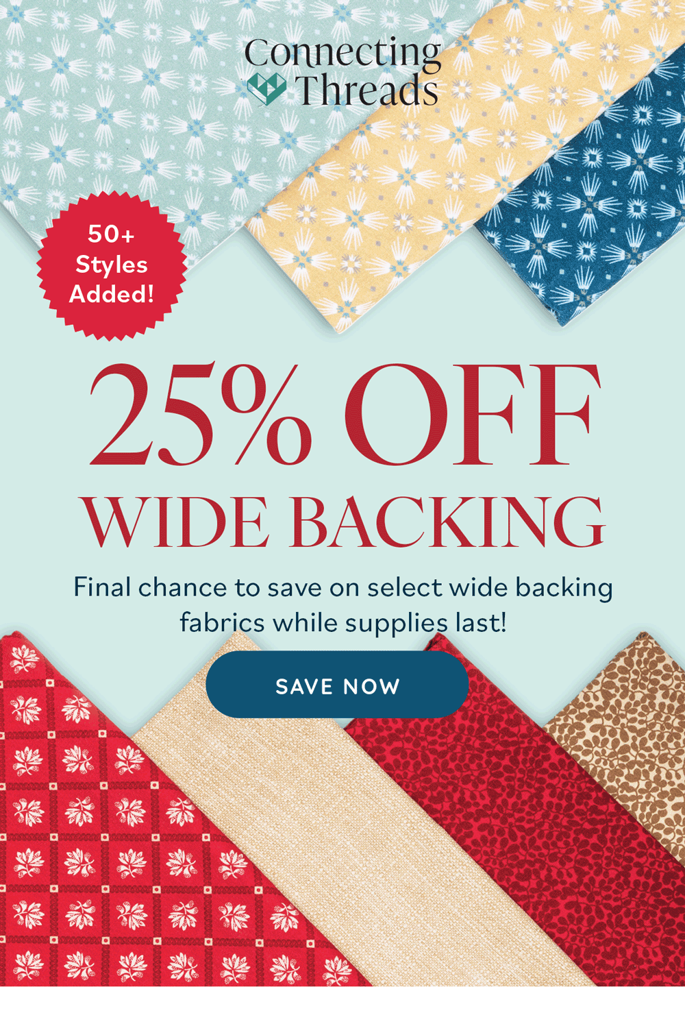 Don't Forget 25% Off Select Wide Backing. Back your next quilt with generous cuts and beautiful designs. Shop Now. A background image with a variety of fabrics