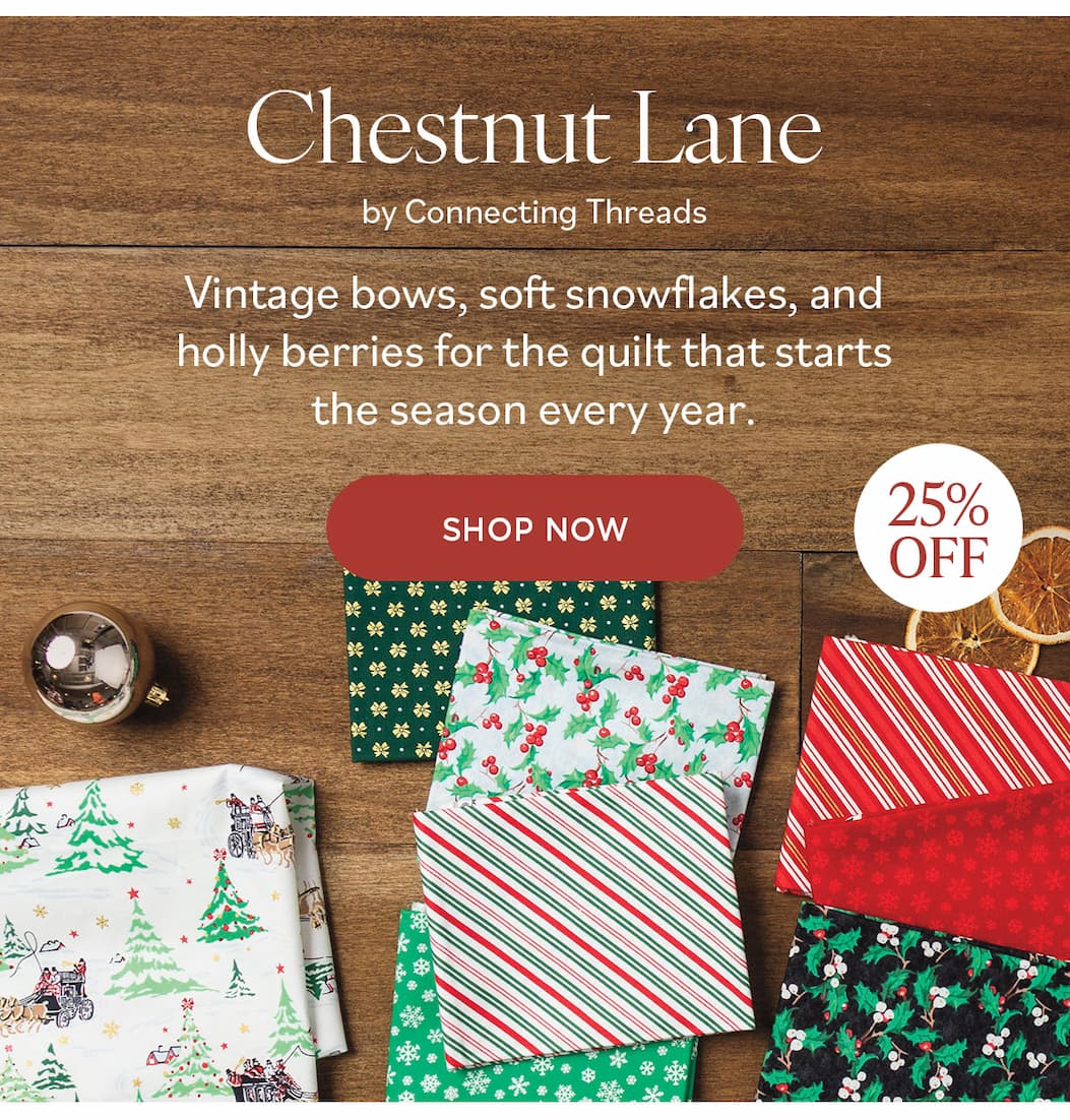 Image: Christmas holiday themed fabrics in red, white, and green prints. Text: Chestnut Lane by Connecting Threads. Vintage bows, soft snowflakes, and holly berries for the quilt that stars the season every year. Shop Now. 25% off >>
