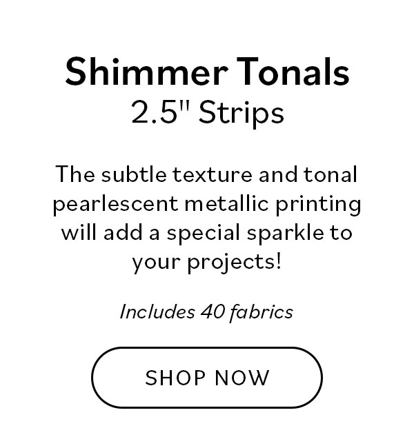 Shimmer Tonals 2.5" Strips. The subtle texture and tonal pearlescent metallic printing will add a special sparkle to your projects! Includes 40 fabrics. Shop Now >>
