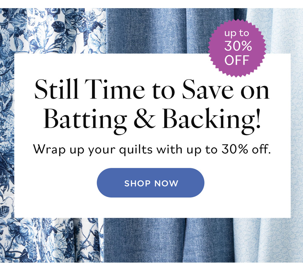 Still Time to Save on Batting & Backing Wrap up your quilts with up to 30% off. Shop Now