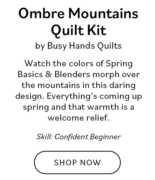 Ombre Mountains Quilt Kit by Busy Hands Quilts. Watch the colors of Spring Basics & Blenders morph over the mountains in this daring design. Everything's coming up spring and that warmth is a welcome relief. Skill: Confident Beginner. Shop Now >>