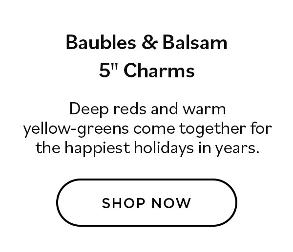 Baubles & Balsam 5" Charms. Deep reds and warm yellow-greens come together for he happiest holidays in years.Shop Now >>