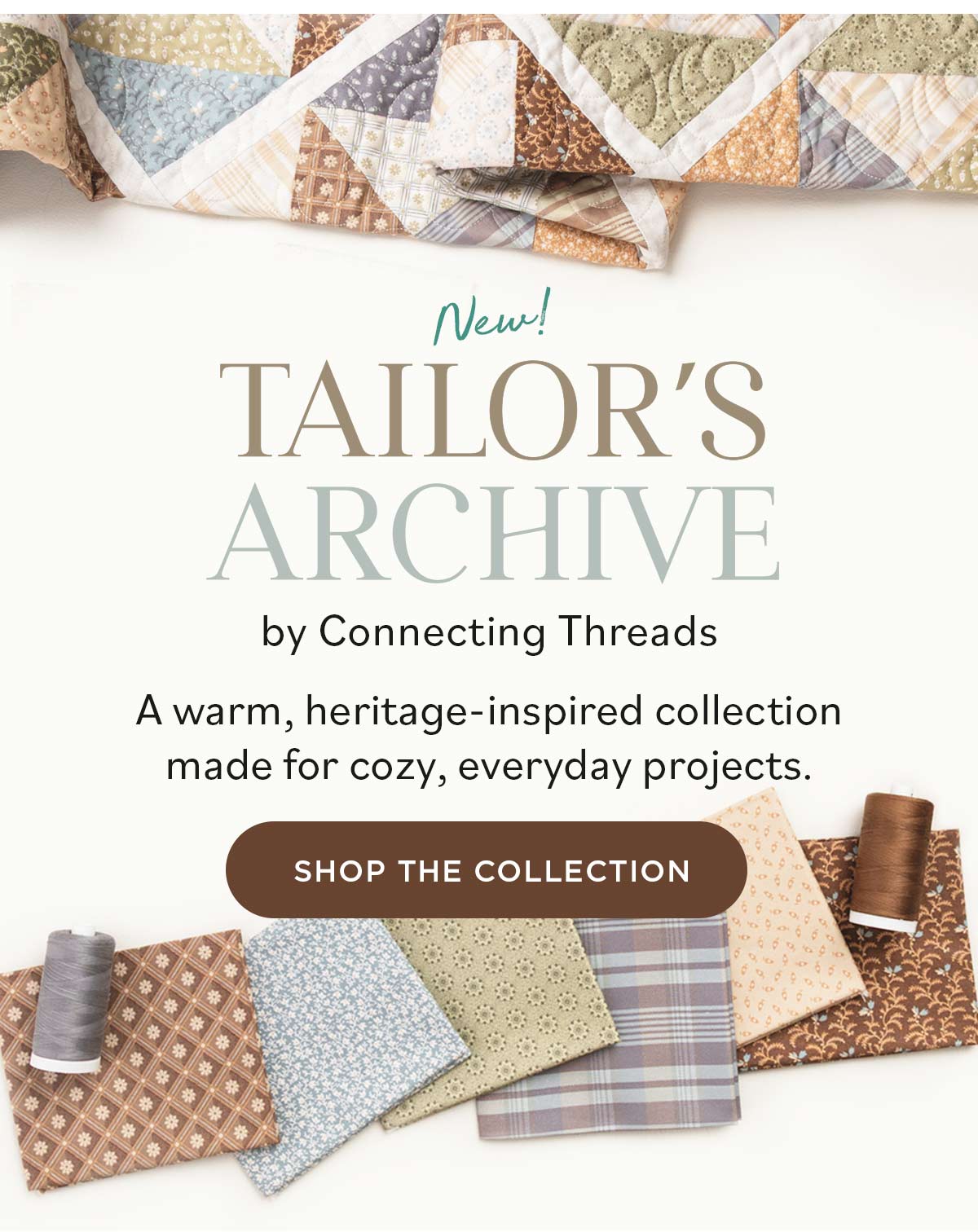 Image: Quilting cotton and a made quilt in neutral tones and various floral and geometric prints. Text: New Tailor's Archive by Connecting Threads. A warm, heritage-inspired collection made for cozy, everyday projects. Shop The Collection >>