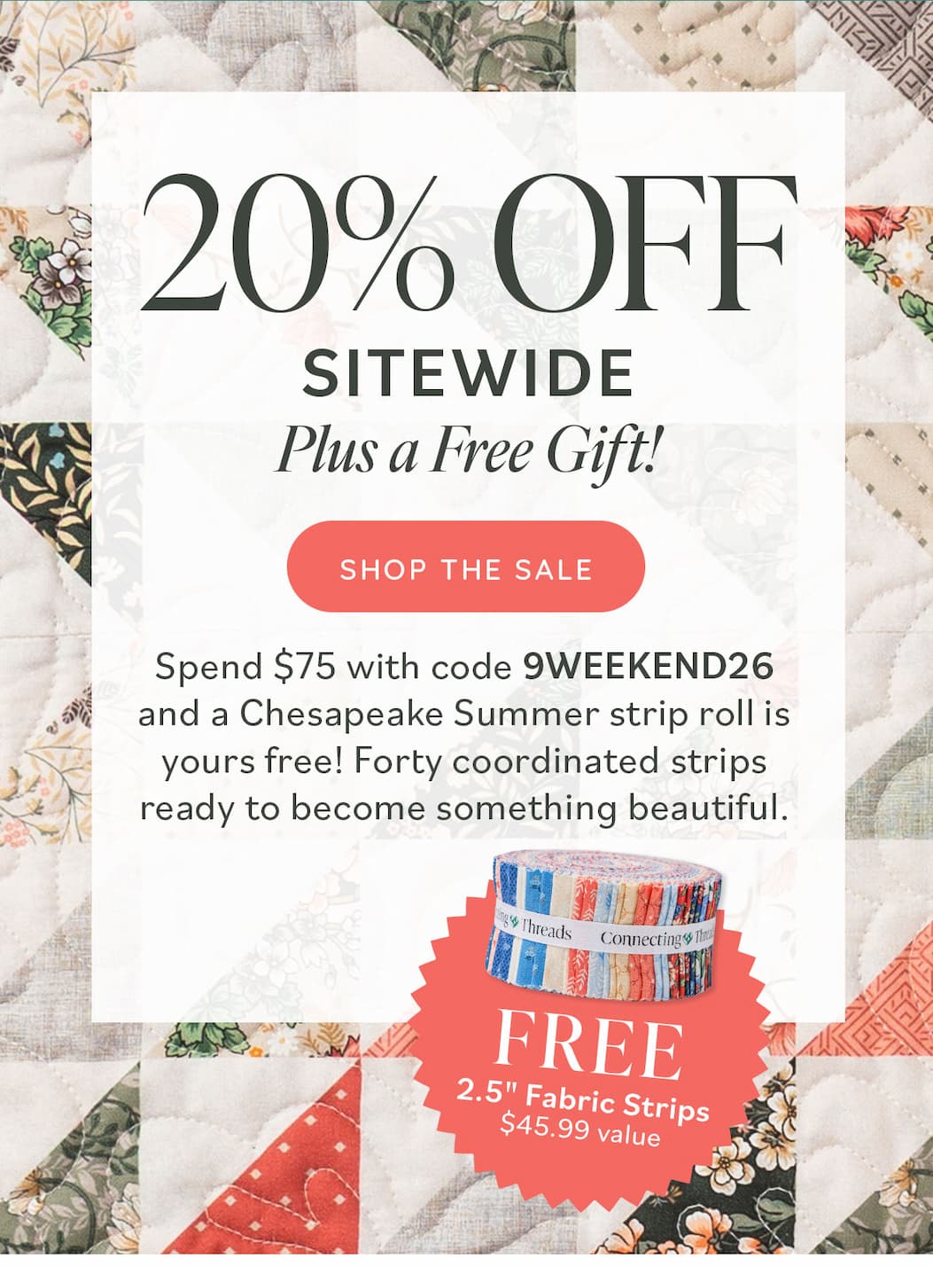 20% Off Sitewide Plus a Free Gift! Spend $75 to get with code 9WEEKEND26 and a Chesapeake Summer strip roll is yours free! Forty coordinated strips ready to become something beautiful