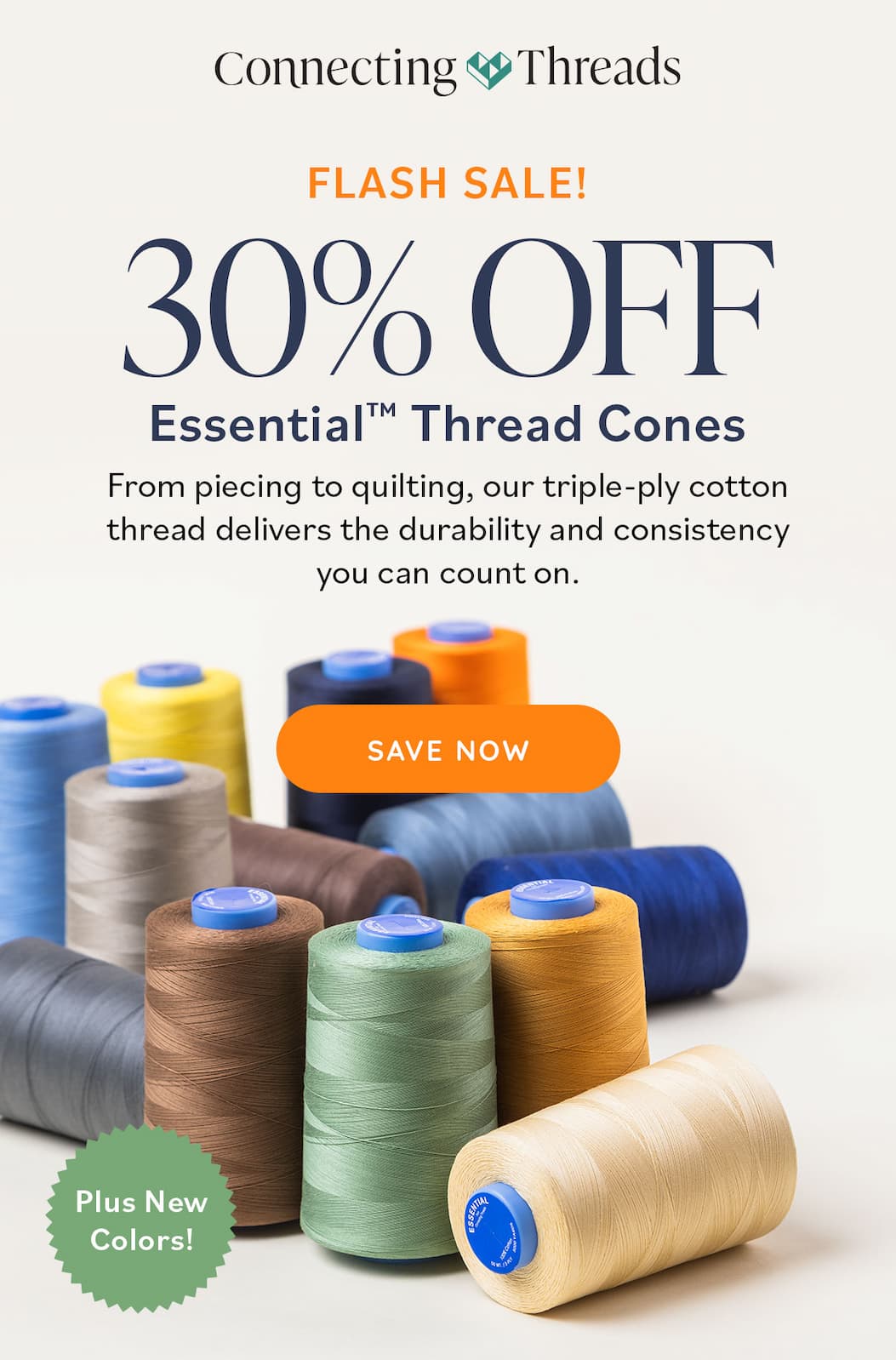 Image: Cones of colorful thread. Text: Connecting Threads. Flash Sale! 30% Off Essential Thread Cones. From piecing to quilting, our triple-ply cotton thread delivers the durability and consistency you can count on. Save Now. Plus New Colors!  >>