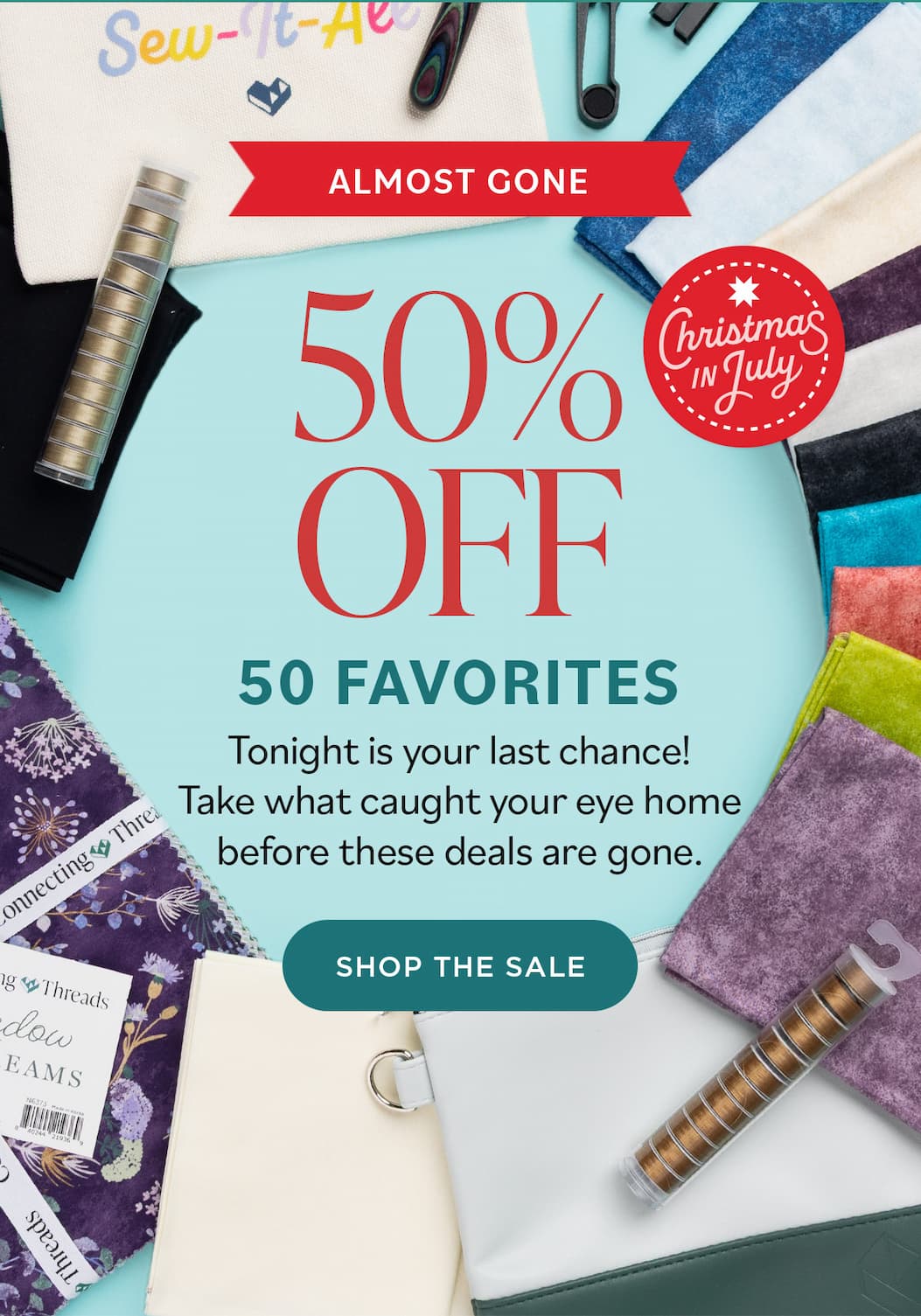 Image: A selection of various sewing and quilting fabrics, threads, and tools. Text: Almost Gone. Christmas in July. 50% Off 50 Favorites. Tonight is your last chance! Take what caught your eye home before these deals are gone. Shop the Sale >>