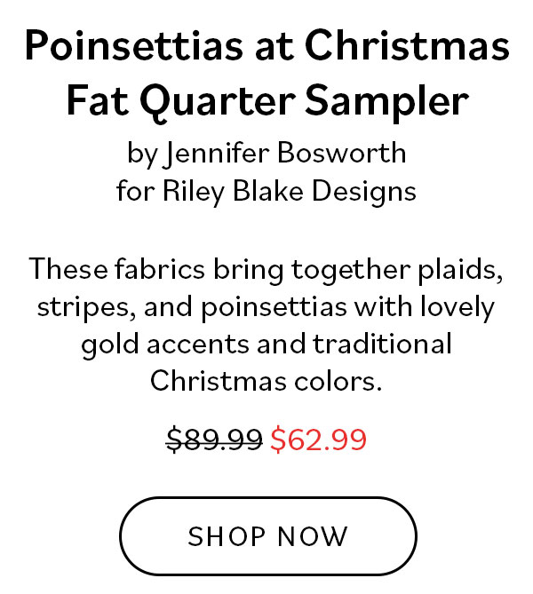 Poinsettias at Christmas Fat Quarter Sampler by Jennifer Bosworth for Riley Blake Designs. These fabrics bring together plaids, stripes, and poinsettias with lovely gold accents and traditional Christmas colors. Was $89.99, now $62.99. Shop Now >>