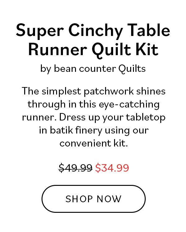  Super Cinchy Table Runner Quilt Kit by bean counter Quilts. The simplest patchwork shines through this eye-catching runner. Dress up your tabletop in batik finery using our convenient kit. Was $49.99, now $34.99. Shop Now >>