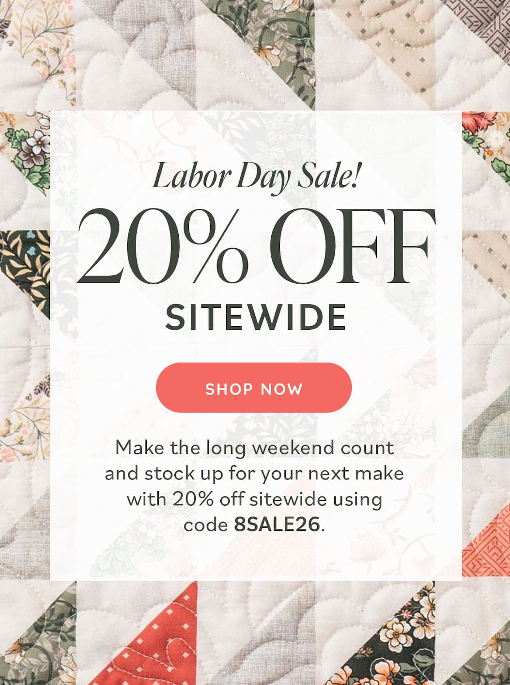 Image: A quilt made with muted quilting cottons in greens and tans. Text: Labor Day Sale! 20% off Sitewide. Shop Now. Make the long weekend count and stock up for your next make with 20% off sitewide using code 8SALE26.  >>