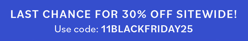 LAST CHANCE FOR 30% OFF SITEWIDE! Use code 11BLACKFRIDAY25 LAST CHANCE FOR 30% OFF SITEWIDE! Use code 11BLACKFRIDAY25