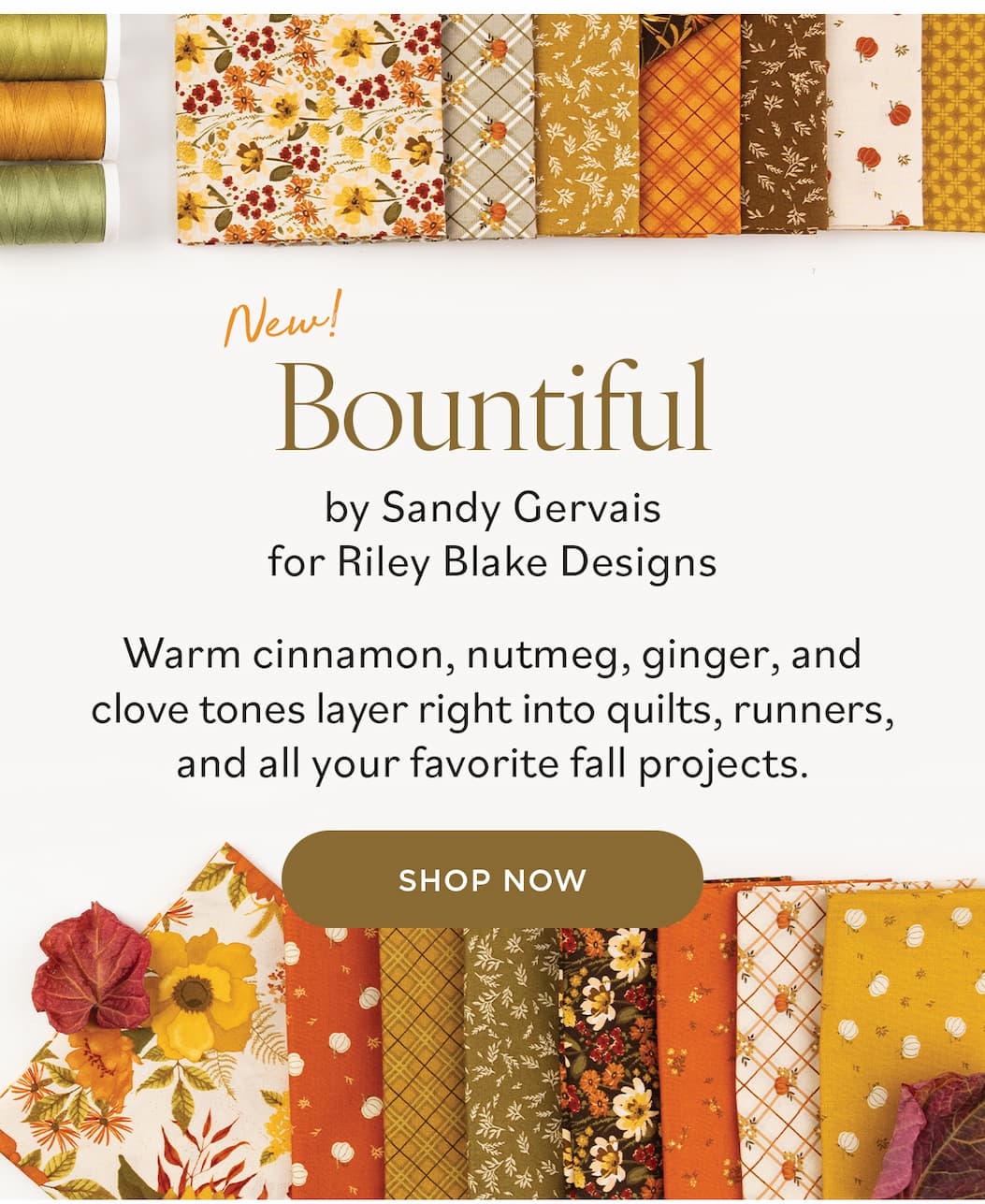 Image: Autumnal themed quilting cotton fabric with coordinating threads and florals. Text: New! Bountiful by Sandy Gervais for Riley Blake Designs. Warm cinnamon, nutmeg, ginger, and clove tones layer right into quilts, runners, and all your favorite fall projects. Shop Now >>