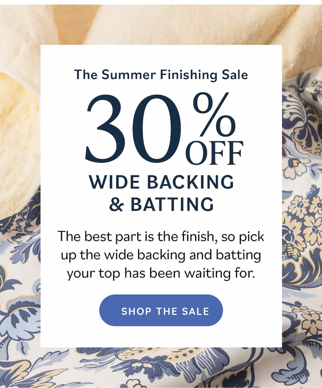 The Summer Finishing Sale 30% Off Wide Backing & Batting The best part is the finish, so pick up the wide backing and batting your top has been waiting for. Shop the Sale