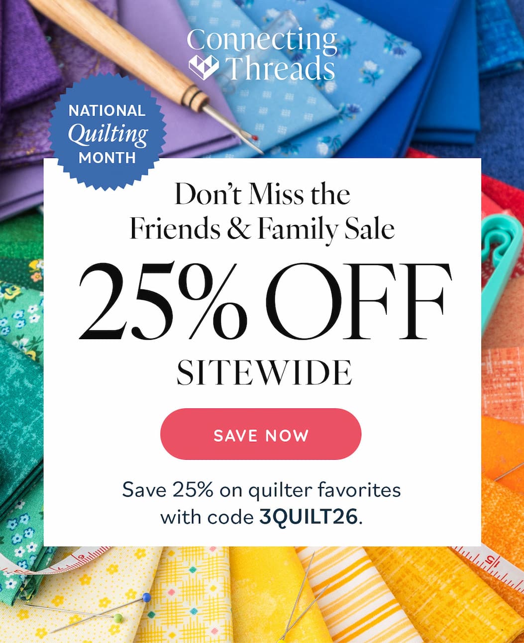 Image: Colorful fabrics and notions. Text: Connecting Threads. National Quilting Month. Don't Miss the Friends & Family Sale. 25% off Sitewide. Save Now. Save 25% on quilter favorites with code 3QUILT26. >>