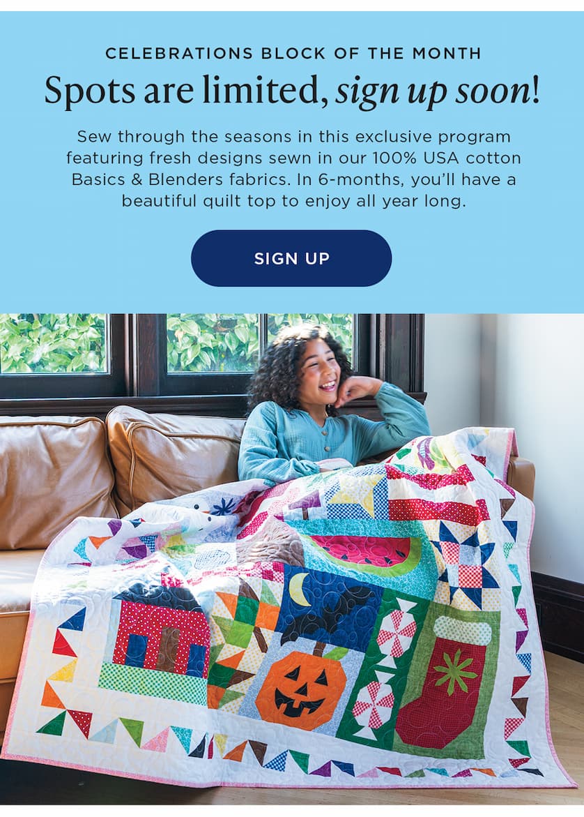 Celebrations Block of the Month Spots are limited, sign up soon! Sew through the seasons in this exclusive program featuring fresh designs sewn in our 100% USA cotton Basics & Blenders fabrics. In 6-months, you'll have a beautiful qu8ilt top to enjoy all year long. SIGN UP