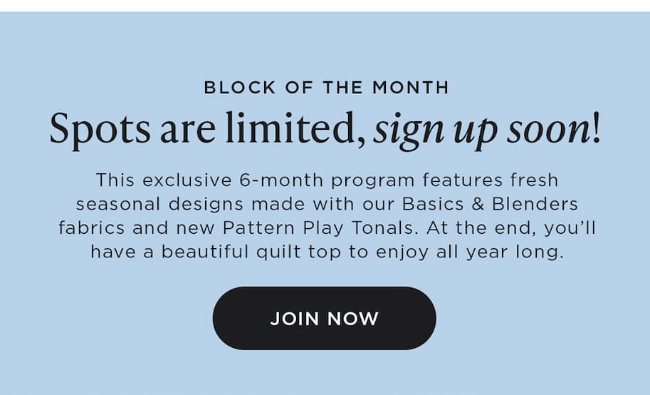BLOCK OF THE MONTH Spots are limited, sign up soon! This exclusive 6-month program features fresh seasonal designs made with our Basics and Blenders fabrics and new Pattern Play Tonals. At the end, you'll have a beautiful quilt top to enjoy all year long
