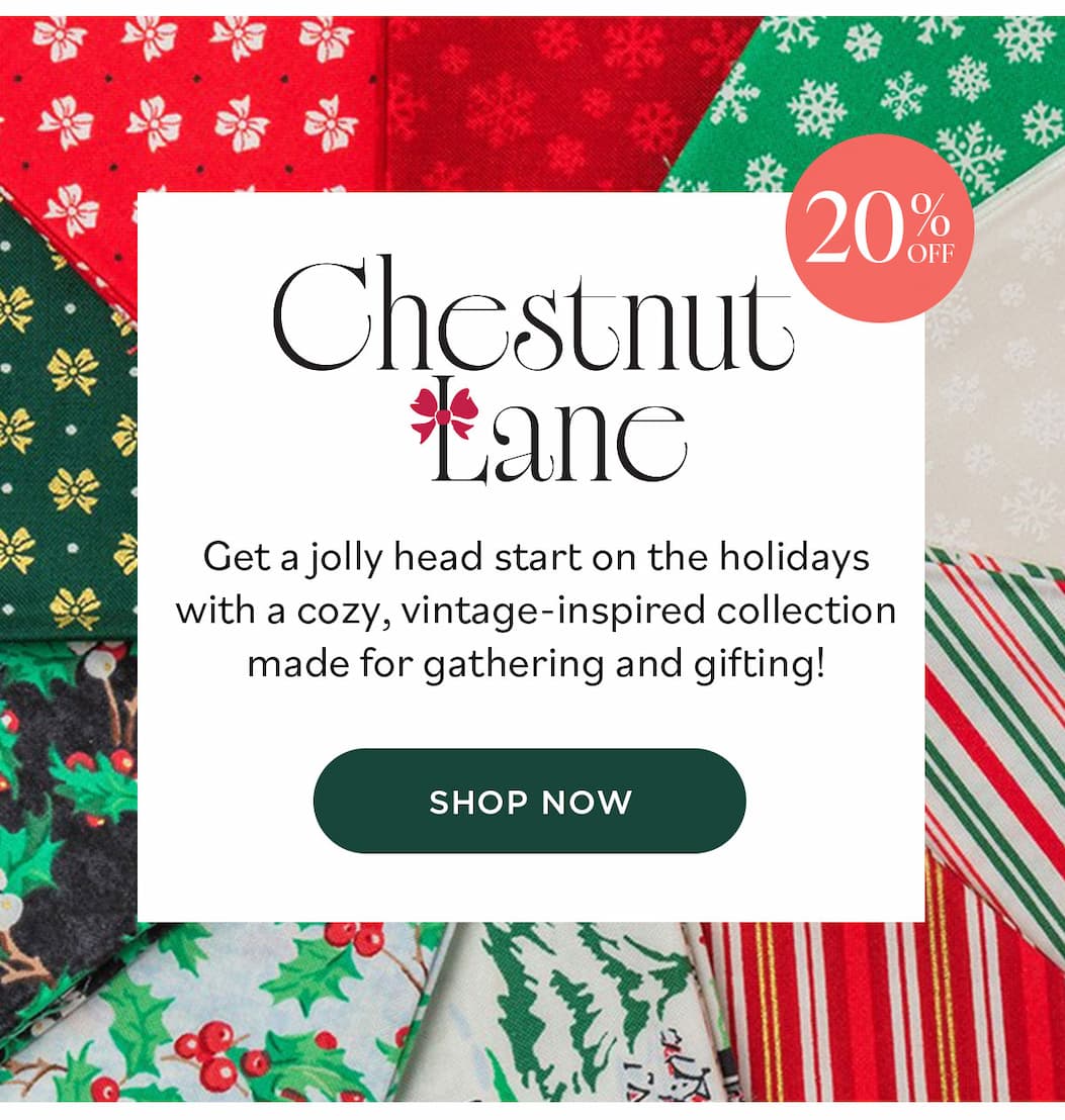 Image: A collection of holiday themed fabric fat quarters in reds, greens, whites, and black. Text: 20% off. Chestnut Lane. Get a jolly head start on the holidays with a cozy, vintage-inspired collection made for gathering and gifting! Shop Now >>