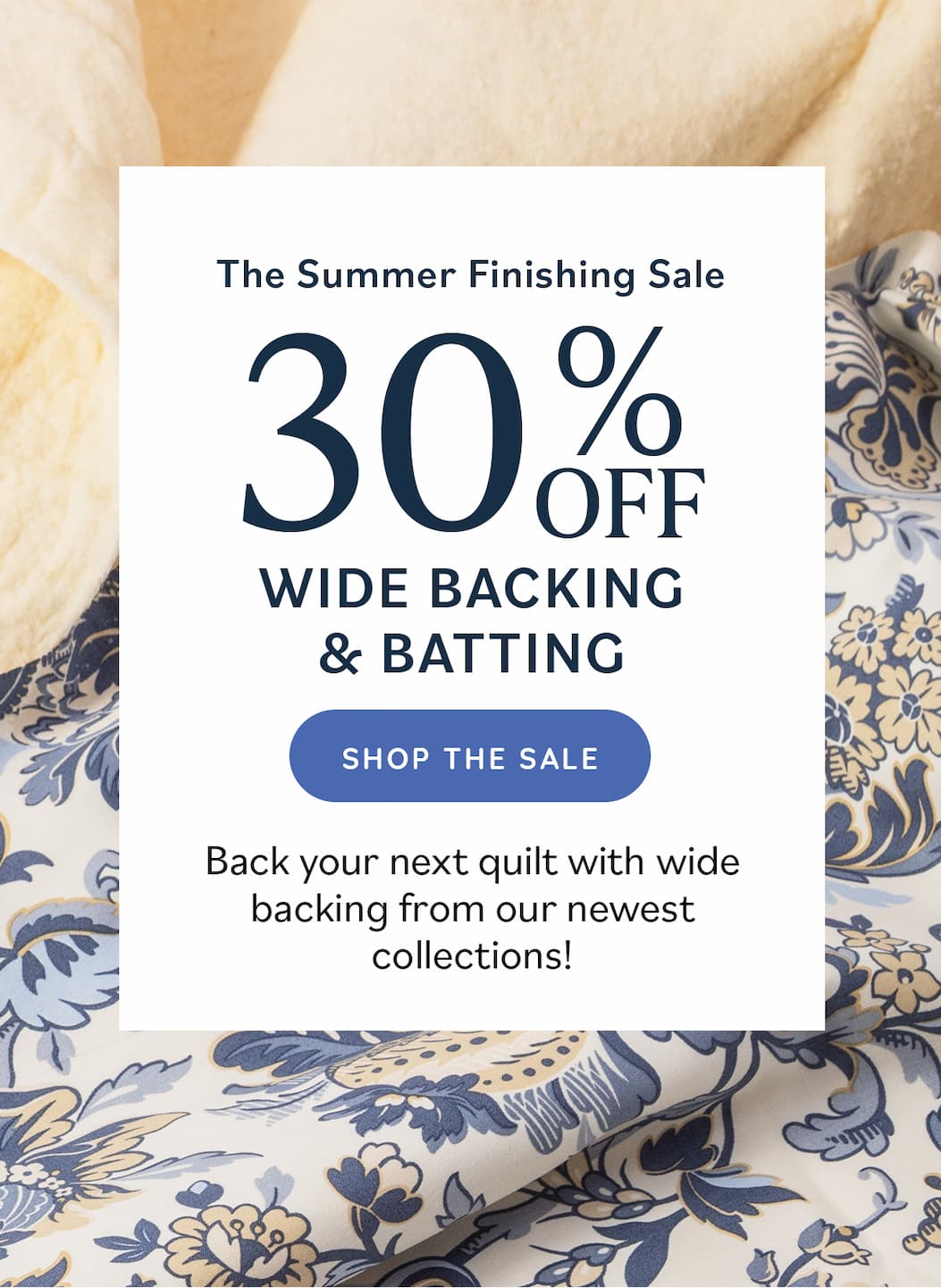 The Summer Finishing Sale: 30% Off Wide Backing & Batting Back your next quilt with wide backing from our newest collections! Shop the Sale
