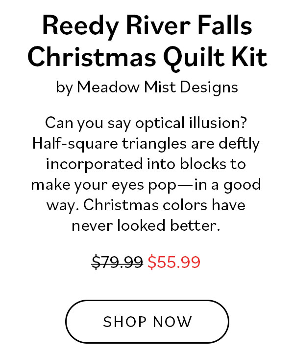 Reedy River Falls Christmas Quilt Kit by Meadow Mist Designs. Can you say optical illusion? Half-square triangles are deflty incorporated into blocks to make your eyes pop - in a good way. Christmas colors have never looked better. Was $79.99, now $55.99. Shop Now >>