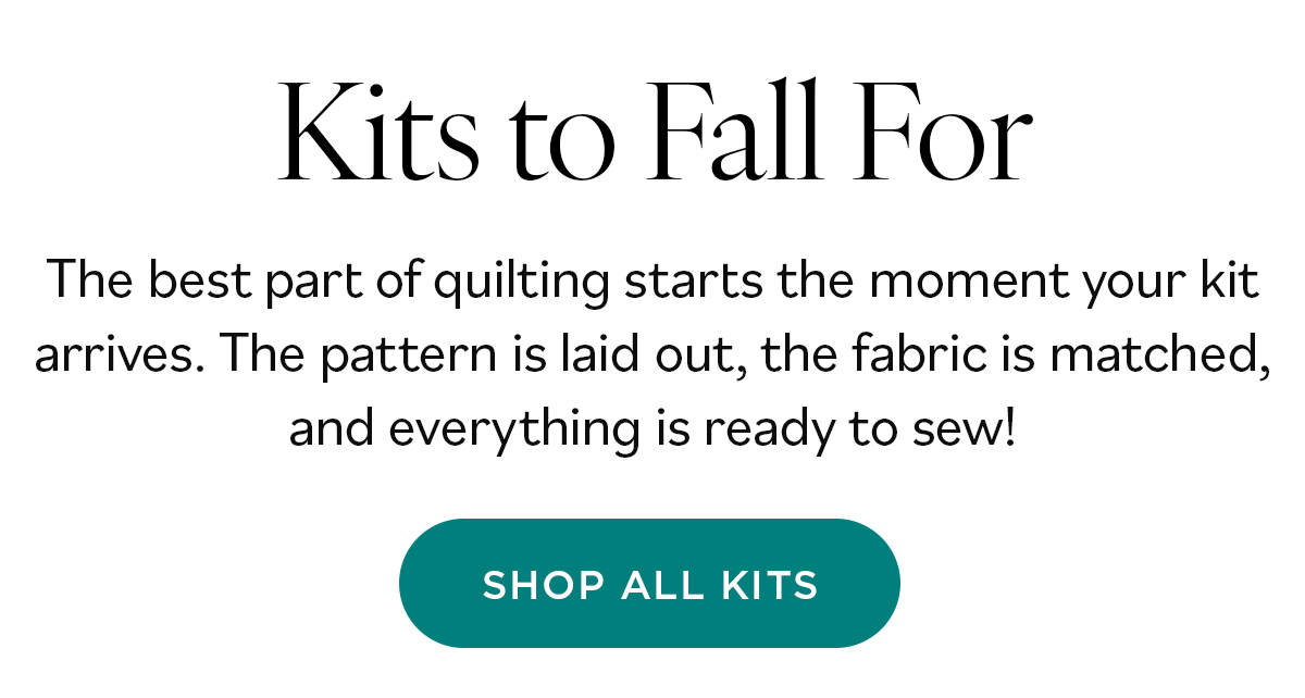 Kits to Fall For. The best part of quilting starts the moment your kit arrives. The pattern is laid out, the fabric is matched, and everything is ready to sew! Shop All Kits >>