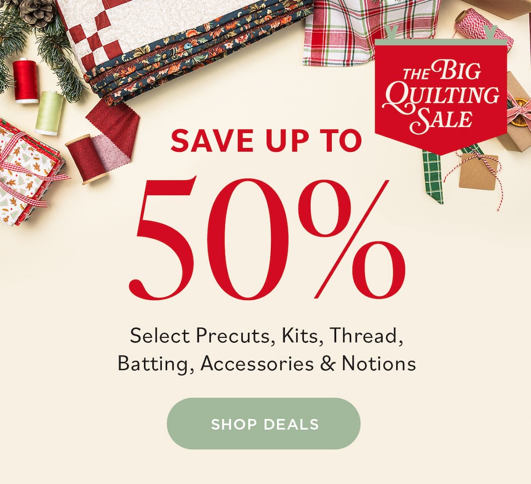 THE BIG QUILTING SALE SAVE UP TO 50% Select Precuts, Kits, Thread, Batting, Accessories, & Notions SHOP DEALS