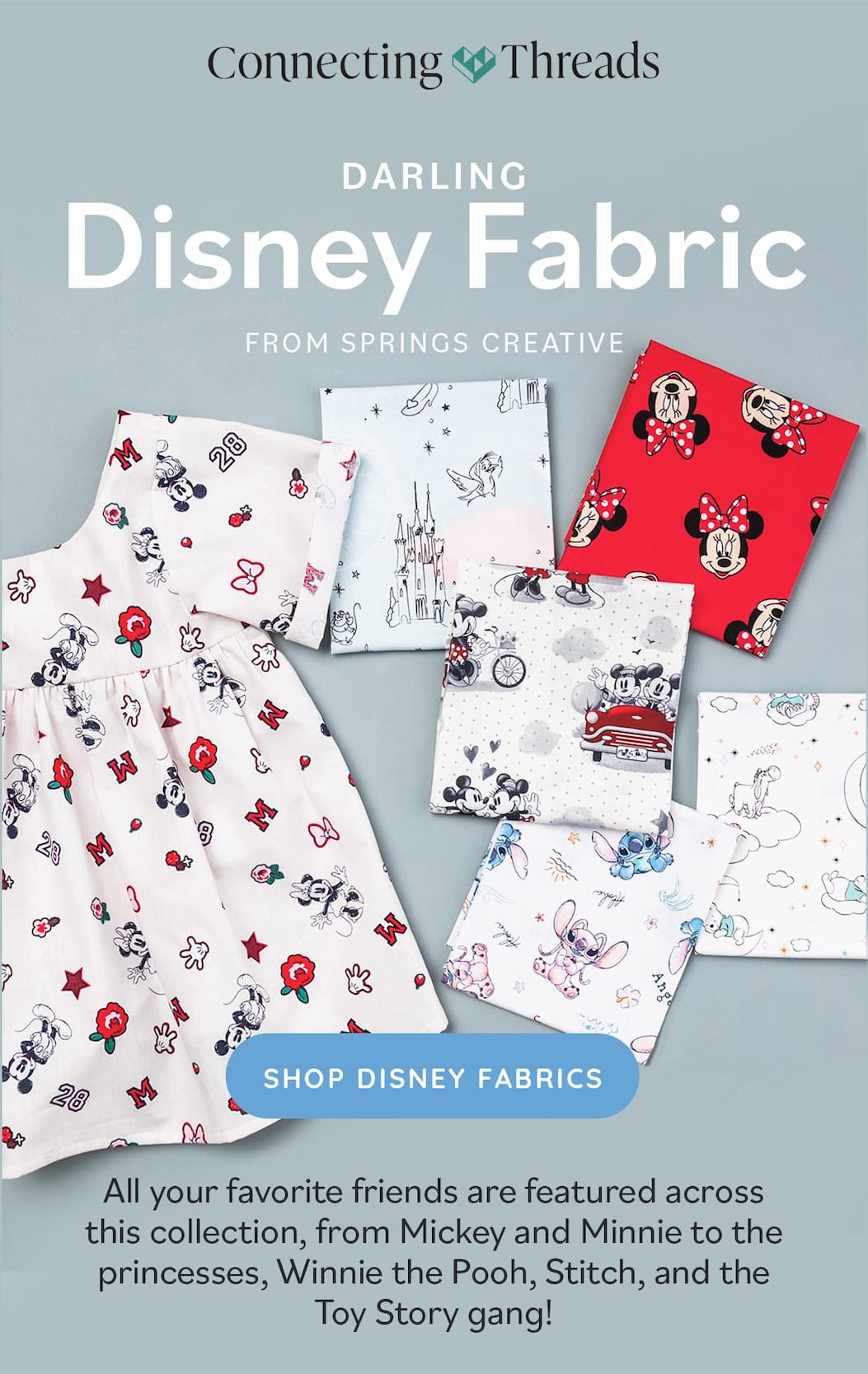 Darling Disney Fabrics From Springs Creative. All your favorite friends are featured across this collection, from Mickey and Minnie to the princesses, Pooh, Stitch, and the Toy Story gang! Shop Disney Fabrics. A collection of disney inspired fabric prints