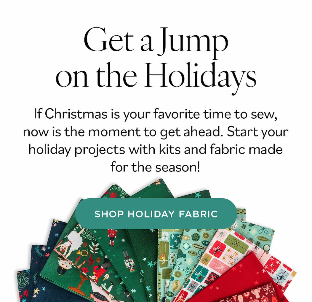 Get a Jump on the Holidays. If Christmas is your favorite time to sew, now is the moment to get ahead. Start your holiday projects with kits and fabric made for the season! Shop Holiday Fabric >>