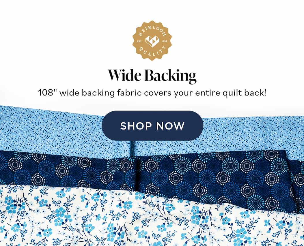  Wide Backing 108" wide backing fabric covers your entire quilt back! SHOP NOW