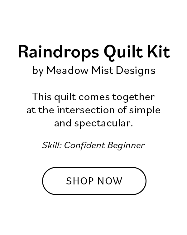 Raindrops Quilt Kit by Meadow Mist Designs This quilt comes together at the intersection of simple and spectacular. Its easy blocks create a rain shower effect as if by magic.  Skill: Confident Beginner Shop Now