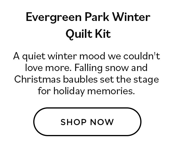 Evergreen Park Winter Quilt Kit. A quiet winter mood we couldn't love more. Falling snow and Christmas baubles se the stage for holiday memories. Shop Now >>