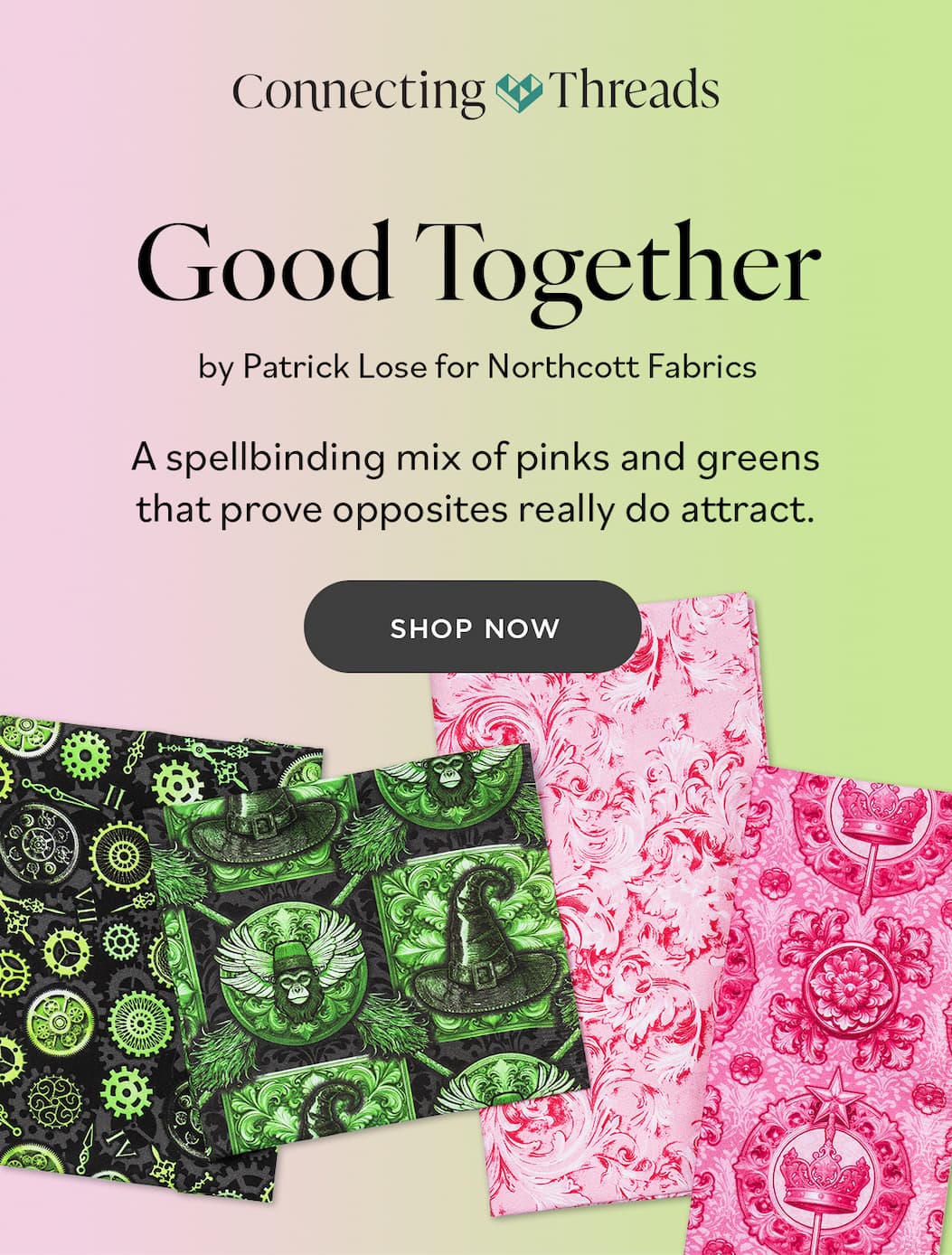 Connecting Threads Good Together by Patrick Lose for Northcott Fabrics A spellbinding mix of pinks and greens that prove opposites really do attract. SHOP NOW