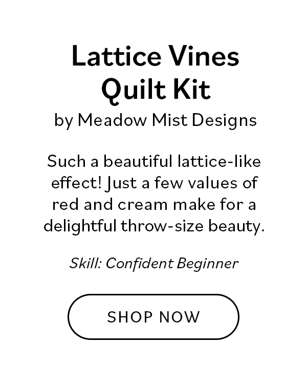Lattice Vines Quilt Kit by Meadow Mist Designs Such a beautiful lattice-like effect! Just a few values of red and cream make for a delightful throw-size beauty. Skill: Confident Beginner