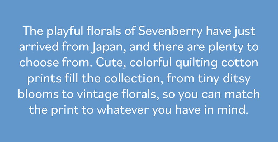 The playful florals of Sevenberry have just arrived from Japan, and there are plenty to choose from. Cute, colorful quilting cotton prints fill the collection, from tiny ditsy blooms to vintage florals, so you can match the print to whatever you have in mind. >>