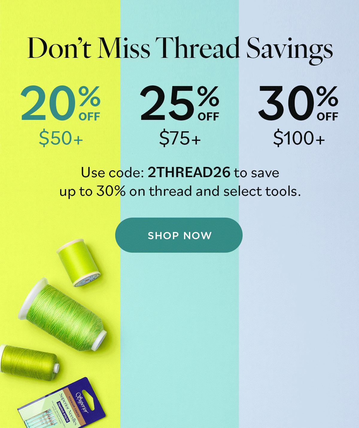Don't Miss Thread Savings 20% off $50+ | 25% off $75+ | 30% off $100+ Use code 2THREAD26 to save up to 30% on thread and select tools. Shop Now