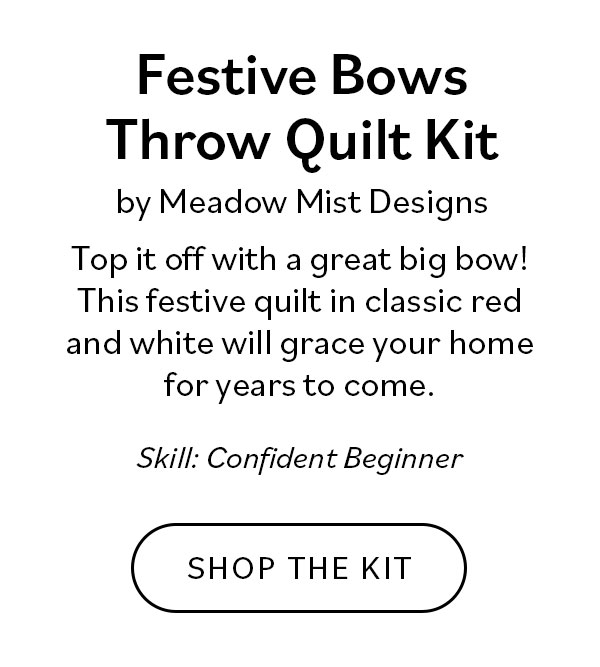 Festive Bows Throw Quilt Kit by Meadow Mist Designs Top it off with a great big bow! This festive quilt in classic red and white will grace your home for years to come. Skill Confident Beginner Shop the Kit