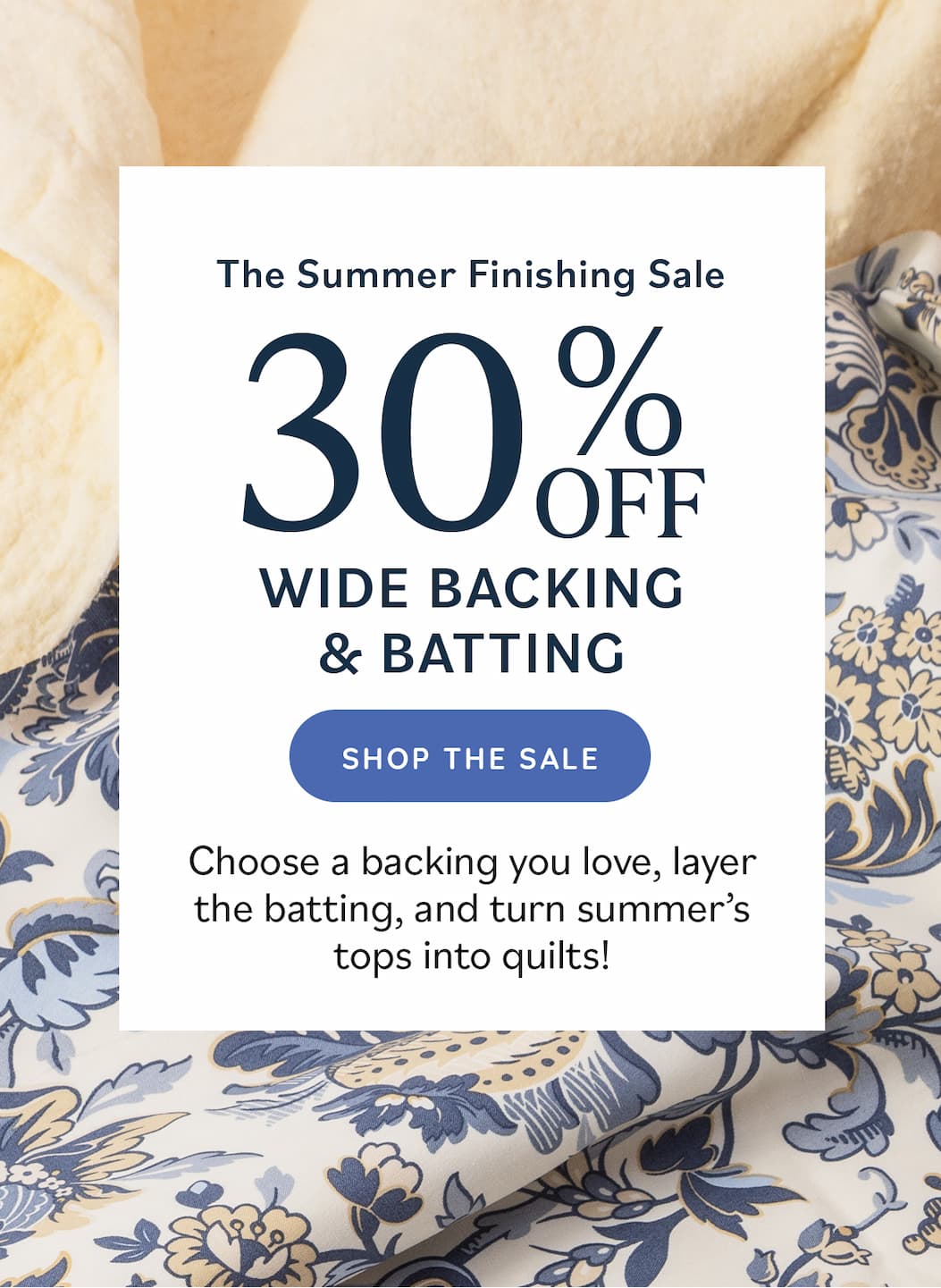 The Summer Finishing Sale: 30% Off Wide Backing & Batting Choose a backing you love, layer the batting, and turn summer's tops into quilts! Shop the Sale