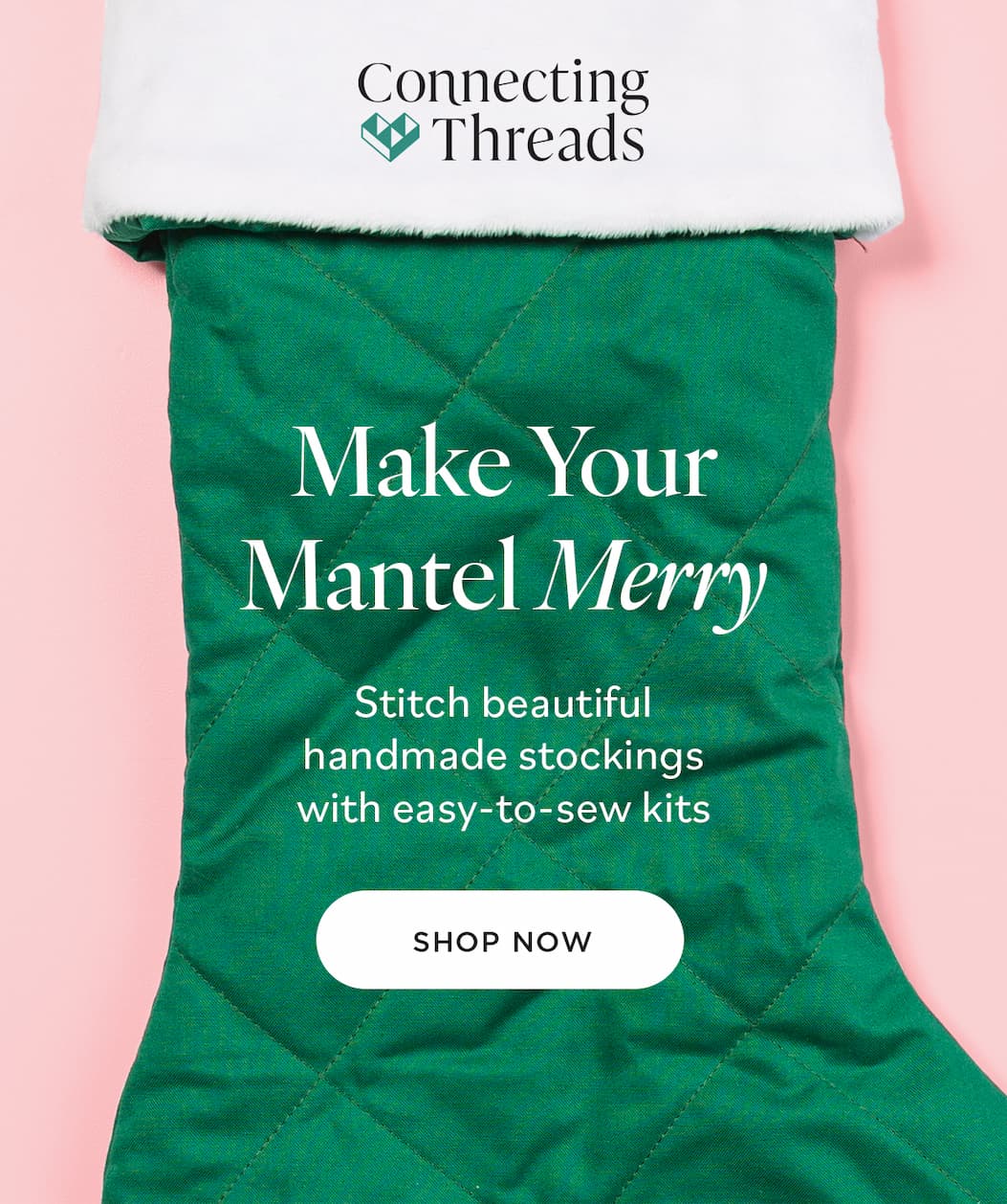 Connecting Threads Make Your Mantel Merry Stitch beautiful handmade stockings with easy-to-sew kits SHOP NOW