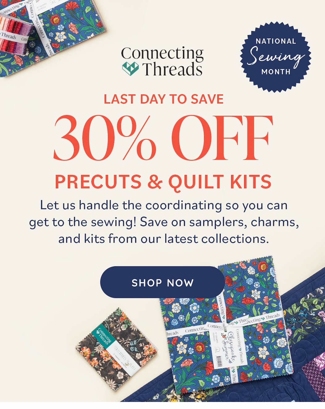 Image: A selection of different precut fabric bundles. Text: Connecting Threads: National Sewing Month. Last Day to Save 30% off Precuts & Quilt Kits. Let us handle the coordinating so you can get to the sewing! Save on samplers, charms, and kits from our latest collections. Shop Now >>