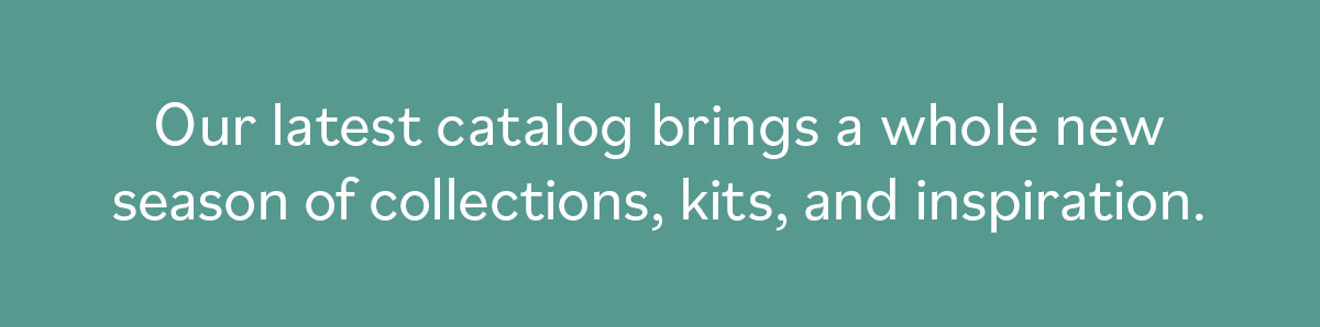 Our latest catalog brings a whole new season of collections, kits, and inspiration.