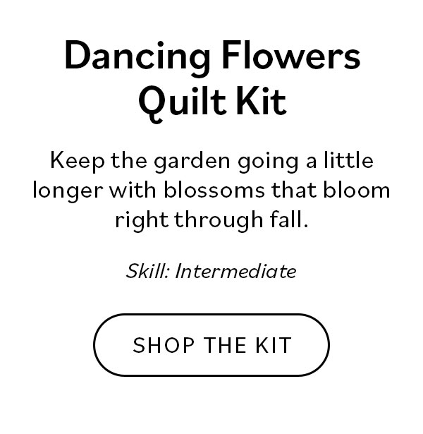 Dancing Flowers Quilt Kit. Keep the garden going a little longer with blossoms that bloom right through fall. Skill: Intermediate. Shop the Kit >>