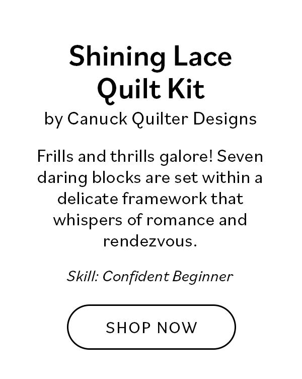 Shining Lace Quilt Kit by Canuck Quilter Designs Frills and thrills galore! Seven daring blocks are set within a delicate framework that whispers of romance and rendezvous. Skill: Confident Beginner