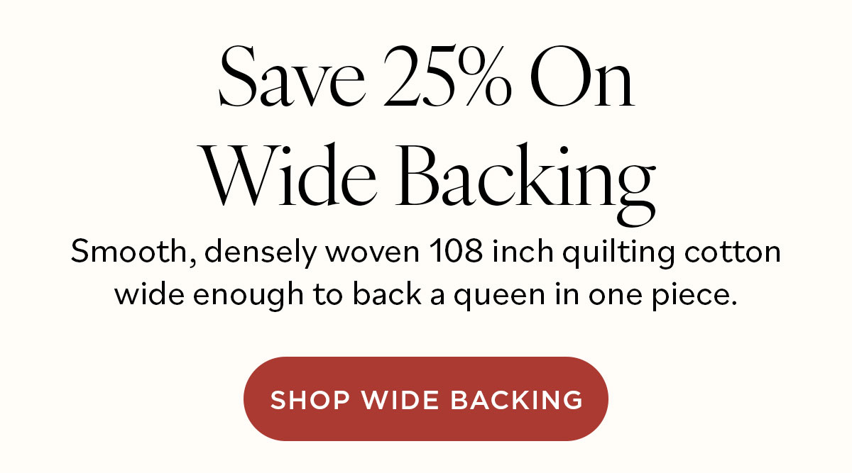Save 25% On Wide Backing Smooth, densely woven 108-inch quilting cotton wide enough to back a queen in one piece. Shop Wide Backing