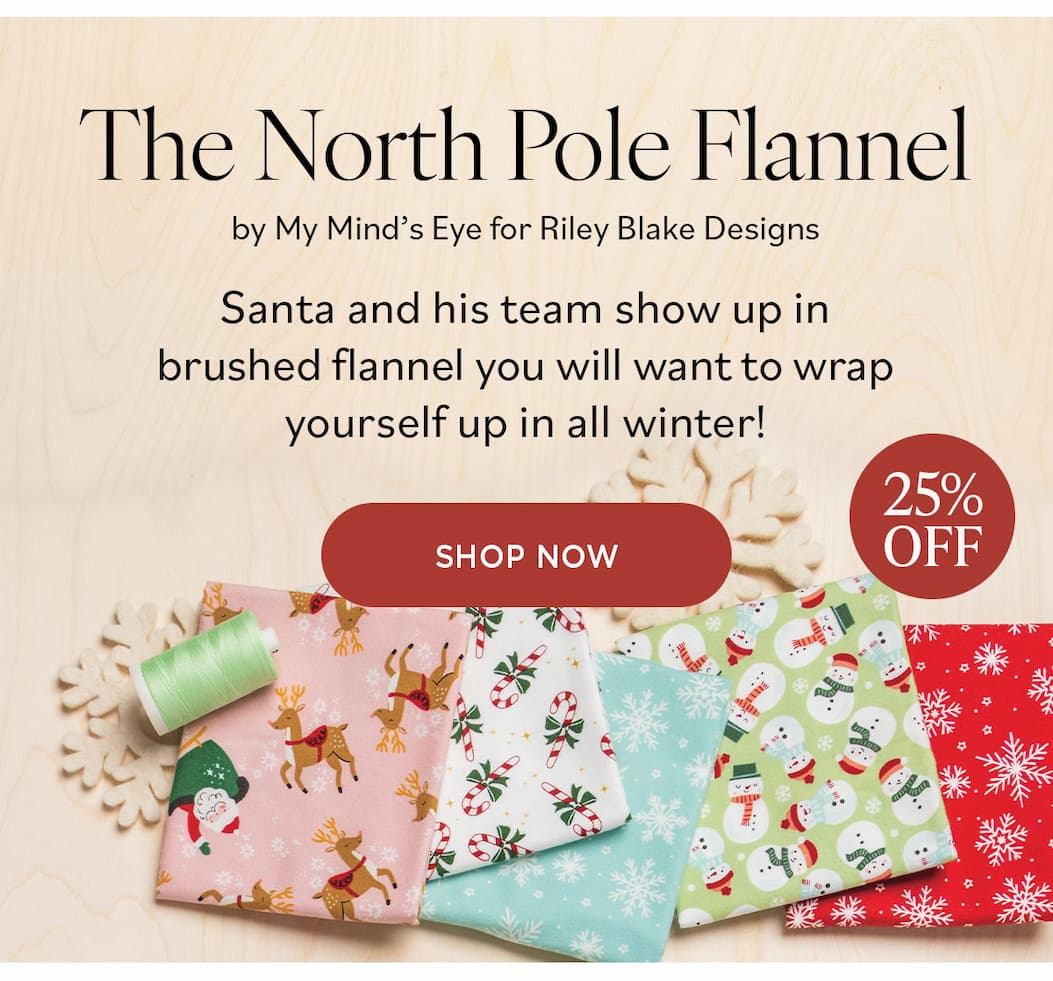 Image: Fun flannel fabrics in a variety of holiday themed prints. Text: The North Pole Flannel by My Mind's Eye for Riley Blanke Designs. Santa and his team show up in brushed flannel you will want to wrap yourself up in all winter! 25% off Shop Now >>