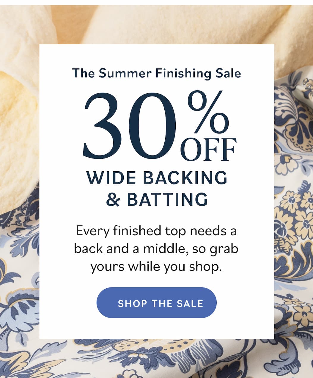 The Summer Finishing Sale 30% Off Wide Backing & Batting Every finished top needs a back and a middle, so grab yours while you shop. Shop the Sale