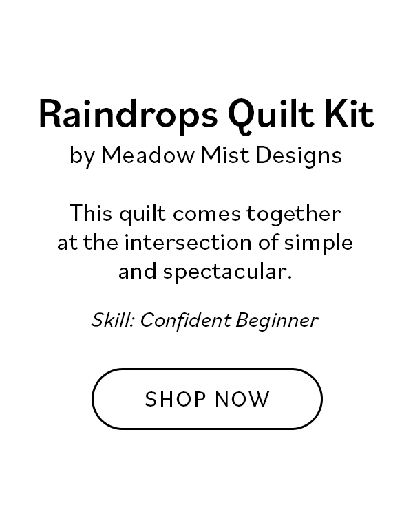 Raindrops Quilt Kit by Meadow Mist Designs This quilt comes together at the intersection of simple and spectacular. Skill: Confident Beginner Shop Now