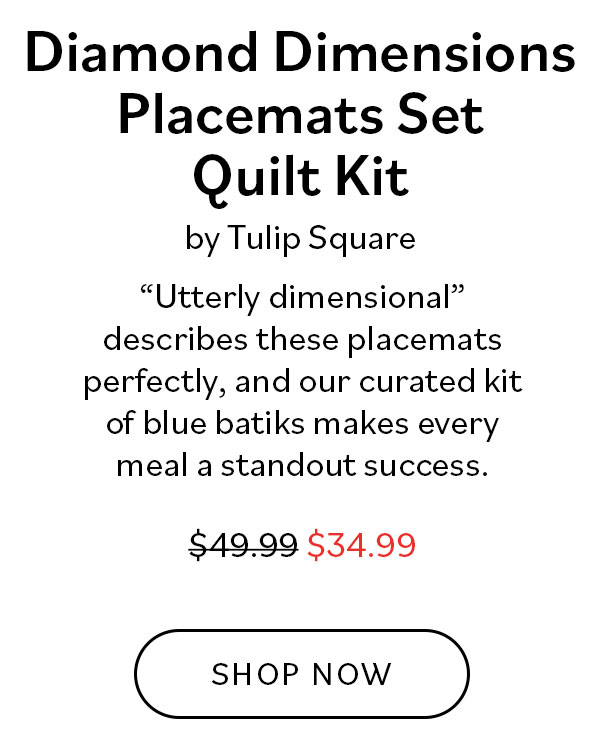  Diamond Dimensions Placemats Set Quilt Kit by Tulip Square. "Utterly dimensional" describes these placemats perfectly, and our curated kit of blue batiks makes every meal a standout success. Was $49.99, now $34.99. Shop Now >>