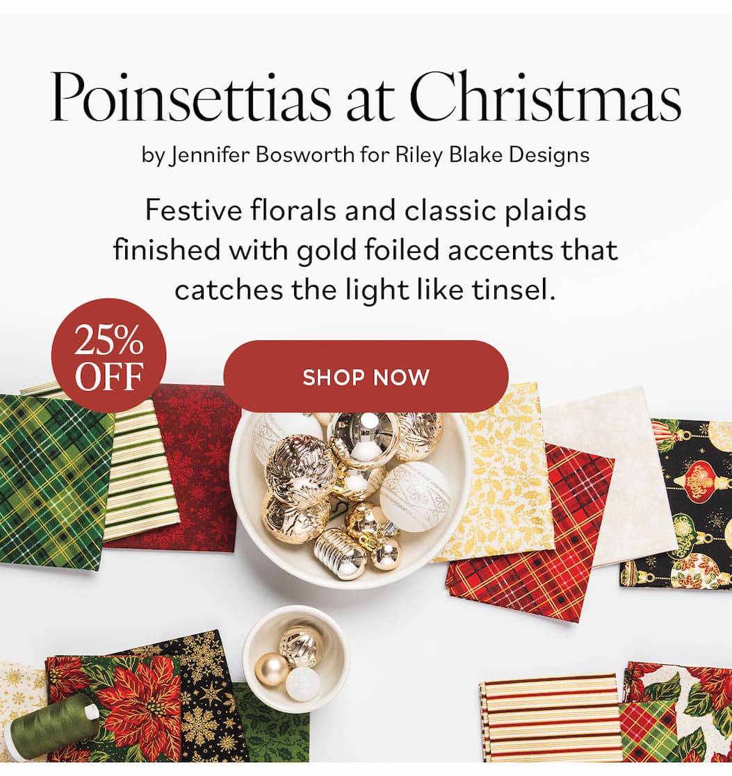 Image: Holiday themed fabrics in reds, creams, greens, and golds. Text: Poinsettias at Christmas by Jennifer Bosworth for Riley Blake Designs. Festive florals and classic plaids finished with gold foiled accents that catches the light like tinsel. 25% off. Shop Now >>